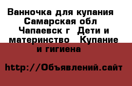 Ванночка для купания - Самарская обл., Чапаевск г. Дети и материнство » Купание и гигиена   
